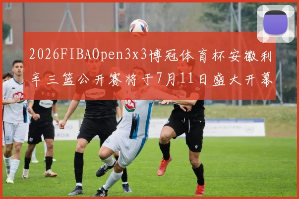 2026FIBAOpen3x3博冠体育杯安徽利辛三篮公开赛将于7月11日盛大开幕