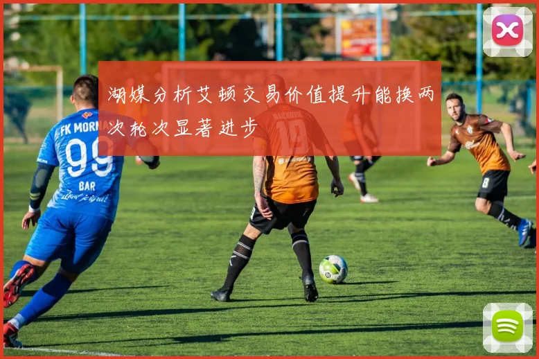 湖媒分析艾顿交易价值提升能换两次轮次显著进步