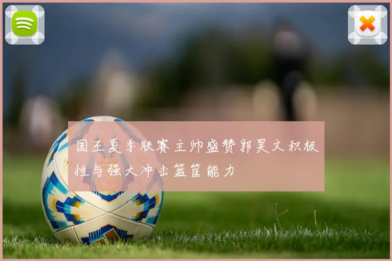 国王夏季联赛主帅盛赞郭昊文积极性与强大冲击篮筐能力