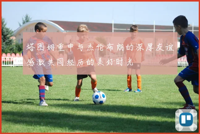 塔图姆重申与杰伦布朗的深厚友谊感激共同经历的美好时光