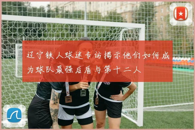 辽宁铁人球迷专访揭示他们如何成为球队最强后盾与第十二人